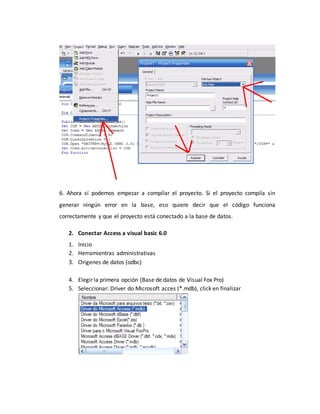 6. Ahora sí podemos empezar a compilar el proyecto. Si el proyecto compila sin
generar ningún error en la base, eso quiere decir que el código funciona
correctamente y que el proyecto está conectado a la base de datos.
2. Conectar Access a visual basic 6.0
1. Inicio
2. Herramientras administrativas
3. Origenes de datos (odbc)
4. Elegir la primera opción (Base de datos de Visual Fox Pro)
5. Seleccionar: Driver do Microsoft acces (*.mdb), click en finalizar
 