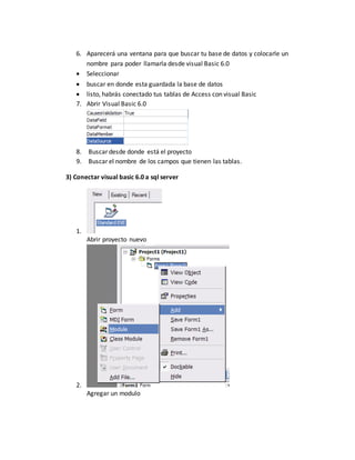 6. Aparecerá una ventana para que buscar tu base de datos y colocarle un
nombre para poder llamarla desde visual Basic 6.0
 Seleccionar
 buscar en donde esta guardada la base de datos
 listo, habrás conectado tus tablas de Access con visual Basic
7. Abrir Visual Basic 6.0
8. Buscar desde donde está el proyecto
9. Buscar el nombre de los campos que tienen las tablas.
3) Conectar visual basic 6.0 a sql server
1.
Abrir proyecto nuevo
2.
Agregar un modulo
 