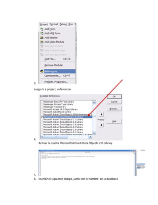 3.
Luego ir a project; referencias
4.
Activar la casilla Microsoft ActiveX Data Objects 2.0 Library
5.
6. Escribir el siguiente código, junto con el nombre de la database
 