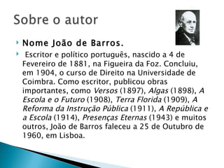    Nome João de Barros.
    Escritor e político português, nascido a 4 de
    Fevereiro de 1881, na Figueira da Foz. Concluiu,
    em 1904, o curso de Direito na Universidade de
    Coimbra. Como escritor, publicou obras
    importantes, como Versos (1897), Algas (1898), A
    Escola e o Futuro (1908), Terra Florida (1909), A
    Reforma da Instrução Pública (1911), A República e
    a Escola (1914), Presenças Eternas (1943) e muitos
    outros, João de Barros faleceu a 25 de Outubro de
    1960, em Lisboa.
 