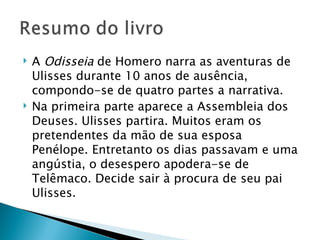    A Odisseia de Homero narra as aventuras de
    Ulisses durante 10 anos de ausência,
    compondo-se de quatro partes a narrativa.  
   Na primeira parte aparece a Assembleia dos
    Deuses. Ulisses partira. Muitos eram os
    pretendentes da mão de sua esposa
    Penélope. Entretanto os dias passavam e uma
    angústia, o desespero apodera-se de
    Telêmaco. Decide sair à procura de seu pai
    Ulisses.
 