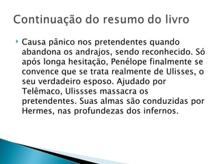    Causa pânico nos pretendentes quando
    abandona os andrajos, sendo reconhecido. Só
    após longa hesitação, Penélope finalmente se
    convence que se trata realmente de Ulisses, o
    seu verdadeiro esposo. Ajudado por
    Telêmaco, Ulissses massacra os
    pretendentes. Suas almas são conduzidas por
    Hermes, nas profundezas dos infernos. 
 