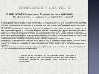 El Gobierno Electrónico venezolano: En busca de una mayor participación
                   El e-gobierno venezolano ¿en busca de una democracia participativa y protagónica?


El análisis de 29 páginas seleccionadas, dio como resultado que los contenidos dominantes eran los de carácter Informativo, considerada
la primera fase del gobierno electrónico, donde lo que se publica es fundamentalmente una página, que es como una "cartelera" donde
se "cuelgan" las informaciones más importantes de la institución, tales como su misión, visión, organigrama, noticias, publicaciones y
poseen buscador.
• El perfil del usuario del Gobierno electrónico es el siguiente: más del 50 % lo usa desde hace dos años, tienen una edad entre 25 y 35
años, son hombre en su mayoría: 51 % (lo cual sigue la tendencia del acceso a Internet en el país), pero con una diferencia muy breve en
relación a las mujeres: 47.2 %, solteros, empleados (un 45%) con un ingreso promedio entre 270 y 410 $ y estudiante universitario.
• En cuanto a la alfabetización digital de los usuarios, estos se caracterizan por tener más de dos años navegando en la red (76,4%) de
hecho, muchos la comenzaron a usar por el carácter obligatorio de alguno de los trámites en líneas existentes en el país como son; pago
de impuesto para los empleados públicos, solicitud de divisas y de pasaportes, entre otros.
• Un 66 % de los usuarios considera que el Gobierno electrónico sí estimula la participación ciudadana en la red
• Una constante en gran parte de los encuestados son las quejas por falta de respuesta del llamado Gobierno Electrónico, donde la
mayoría de los directivos de primera y segunda línea no suelen responder (cuando aparecen publicados) a los correos.
• Un 67 % de los consultados considera que el Gobierno electrónico puede ayudar a la construcción de una Democracia Participativa y
Protagónica.
• En cuanto al concepto de Gobierno electrónico, una mayoría: un 30 %, lo define como un mecanismo de participación ciudadana. Otro
22 % como una herramienta de información gubernamental.




                            El análisis de los contenidos de las diferentes páginas, confirman la
                            tendencia INFORMATIVA, por cuanto la mayoría de ellas sólo ofrece servicios
                            informativos, propios de esta primera etapa, donde no se da la
                            interactividad.
 