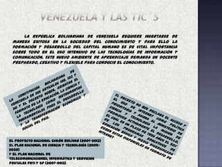 La república Bolivariana de Venezuela requiere insertarse de
 manera exitosa en la Sociedad del conocimiento y para ello la
 formación y desarrollo del capital humano es de vital importancia
 sobre todo en el uso intensivo de las tecnologías de información y
 comunicación. Este nuevo ambiente de aprendizaje demanda un docente
 preparado, creativo y flexible para conducir el conocimiento.




el Proyecto Nacional Simón Bolívar (2007-2013)
el Plan Nacional de Ciencia y Tecnología (2005-
2030)
y el Plan Nacional de
Telecomunicaciones, Informática y Servicios
Postales PNTI y SP (2007-2013)
 