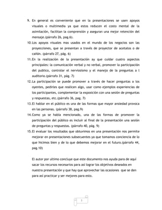 9. En general es conveniente que en la presentaciones se usen apoyos
   visuales o multimedia ya que estos reducen el costo mental de la
   asimilación, facilitan la comprensión y aseguran una mejor retención del
   mensaje.(párrafo 26, pag.6).
10. Los apoyos visuales mas usados en el mundo de los negocios son las
   proyecciones, que se presentan a través de proyector de acetatos o de
   cañón. (párrafo 27, pág. 6)
11. En la realización de la presentación ay que cuidar cuatro aspectos
   principales: la comunicación verbal y no verbal, promover la participación
   del publico, controlar el nerviosismo y el manejo de la preguntas a l
   auditorio.(párrafo 31, pág. 7)
12. La participación se puede promover a través de hacer preguntas a los
   oyentes, pedirles que realicen algo, usar como ejemplos experiencias de
   los participantes, complementar la exposición con una sesión de preguntas
   y respuestas, etc.(párrafo 36, pag. 7)
13. El hablar en el público es una de las formas que mayor ansiedad provoca
   en las personas. (párrafo 38, pag.9)
14. Como ya se había mencionado, una de las formas de promover la
   participación del público es incluir al final de la presentación una sesión
   de preguntas y respuestas. (párrafo 40, pág. 9)
15. El evaluar los resultados que obtuvimos en una presentación nos permite
   mejorar en presentaciones subsecuentes ya que tomamos conciencia de lo
   que hicimos bien y de lo que debemos mejorar en el futuro.(párrafo 44,
   pag.10)


   El autor por ultimo concluye que este documento nos ayuda para de aquí
   sacar los recursos necesarios para así lograr los objetivos deseados en
   nuestra presentación y que hay que aprovechar las ocasiones que se den
   para así practicar y ser mejores para esto.




                                     3
 