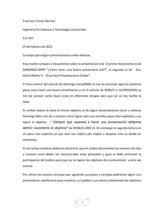 Francisco Torres Herrera

Ingeniería En Sistemas y Tecnologías Industriales

E12-417

07 de Febrero de 2012

Consejos para lograr presentaciones orales exitosas.

Esta reseña compara 2 documentos sobre la presentacion oral el primer documento es de
DOMINGO MERY “¿Cómo hacer una buena presentacio oral?”, el segundo es de              Dra.
Gloria Robles V. “Guía Para Presentaciones Orales”.

El tema central del articulo de Domingo mery(2006) se nos da aconocer algunos practicos
pasos para hacer una buena presentacion y en el articulo de ROBLES V, GLORIA(2003) se
nos da conocer como hacer estas en diferentes estapas para que asi se nos facilite la
labor.

En ambos textos se tiene el mismo objetivo el de lograr presentaciones claras y exitosas
Domingo Mery nos da a conocer como lograr esto con sencillos pasos bien explicitos y asi
lograr el objetivo . “ Siempre que vayamos a hacer una presentación debemos
definir claramente el objetivo” de (ROBLES 2003:2). Sin embargo la segunda lectura es
un poco mas explicita ya que esta nos explica por etapas y despues esta se divide en
elementos.

En los temas similares podemos encontrar que en ambos documentos los autores nos dan
a conocer como deben ser estructuradas estas planeadas y qyue se debe promover la
participacion del publico para que asi se logren los objetivos de la presentacio y esta sea
exitosa.

Por ultimo los autores concluye que siguiendo sus pasos y consejos podremos lograr una
presentacion satisfactoria para nosotros y el publico y asi mismo obteniendo los objetivos




                                             6
 