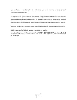 que se deseen y contrarrestar el nerviosismo que en la mayoria de los casos es la
problemática en esta labor.

En lo personal yo opino que estos documentos nos pueden servir de mucho ya que cuenta
con datos muy complejos y explicitos y asi podemos lograr que se cumplan los objetivos
que se deseen y siguiendo estos pasos lograr el éxito en nuestras presentaciones futuras.

Domingo Mery(2006)¿Cómo hacer una buena presentacion oral?españa.españa editores.

Robles, gloria (2003) Guía para presentaciones orales.
Itam,daac.http://www.fileden.com/files/2010/1/25/2738465/PresentacioOralesG
u%25EDa.pdf




                                             7
 