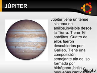 JÚPITER Júpiter tiene un tenue sistema de anillos,invisible desde la Tierra. Tiene 16 satélites. Cuatro de ellos fueron descubiertos por Galileo. Tiene una composición semejante ala del sol formada por hidrógeno ,helio y pequeñas cantidades de amoníaco,metano,vapor de agua y otros compuestos. . 