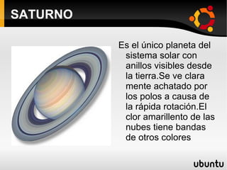 SATURNO Es el único planeta del sistema solar con anillos visibles desde la tierra.Se ve clara mente achatado por los polos a causa de la rápida rotación.El clor amarillento de las nubes tiene bandas de otros colores 