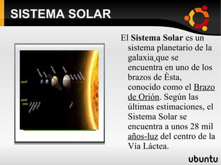 SISTEMA SOLAR El  Sistema Solar  es un sistema planetario de la galaxia   que se encuentra en uno de los brazos de ésta, conocido como el  Brazo de Orión . Según las últimas estimaciones, el Sistema Solar se encuentra a unos 28 mil  años-luz  del centro de la Vía Láctea. 