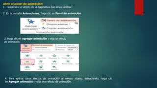 Abrir el panel de animación:
1. Seleccione el objeto de la diapositiva que desee animar.
2. En la pestaña Animaciones, haga clic en Panel de animación.
3. Haga clic en Agregar animación y elija un efecto
de animación.
4. Para aplicar otros efectos de animación al mismo objeto, selecciónelo, haga clic
en Agregar animación y elija otro efecto de animación.
 