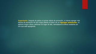 Importante: Después de aplicar el primer efecto de animación, si intenta agregar más
efectos de animación de otro modo distinto al hacer clic en Agregar animación, no
aplicará ningún efecto adicional. En lugar de ello, reemplazará el efecto existente por
uno que está agregando.
 