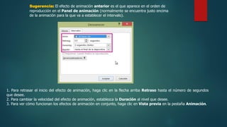 Sugerencia: El efecto de animación anterior es el que aparece en el orden de
reproducción en el Panel de animación (normalmente se encuentra justo encima
de la animación para la que va a establecer el intervalo).
1. Para retrasar el inicio del efecto de animación, haga clic en la flecha arriba Retraso hasta el número de segundos
que desee.
2. Para cambiar la velocidad del efecto de animación, establezca la Duración al nivel que desee.
3. Para ver cómo funcionan los efectos de animación en conjunto, haga clic en Vista previa en la pestaña Animación.
 