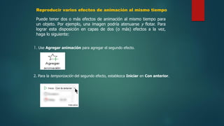Reproducir varios efectos de animación al mismo tiempo
Puede tener dos o más efectos de animación al mismo tiempo para
un objeto. Por ejemplo, una imagen podría atenuarse y flotar. Para
lograr esta disposición en capas de dos (o más) efectos a la vez,
haga lo siguiente:
1. Use Agregar animación para agregar el segundo efecto.
2. Para la temporización del segundo efecto, establezca Iniciar en Con anterior.
 