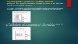 Sugerencia para trabajar con varios efectos de animación
Al trabajar con varios objetos de una diapositiva, puede ser difícil diferenciar cada objeto y sus
efectos de animación aplicados uno de otro.
En la imagen, a continuación, los nombres de objeto predeterminados no proporcionan demasiada
descripción, por lo que es difícil determinar qué objeto tiene qué efecto de animación aplicado.
En el Panel de selección, puede dar a cada objeto un nombre distinto para facilitar el trabajo con
ellos cuando está aplicando animaciones a cada uno de ellos. Consulte a continuación:
 