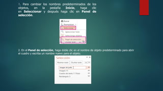 1. Para cambiar los nombres predeterminados de los
objetos, en la pestaña Inicio, haga clic
en Seleccionar y después haga clic en Panel de
selección.
2. En el Panel de selección, haga doble clic en el nombre de objeto predeterminado para abrir
el cuadro y escriba un nombre nuevo para el objeto.
 