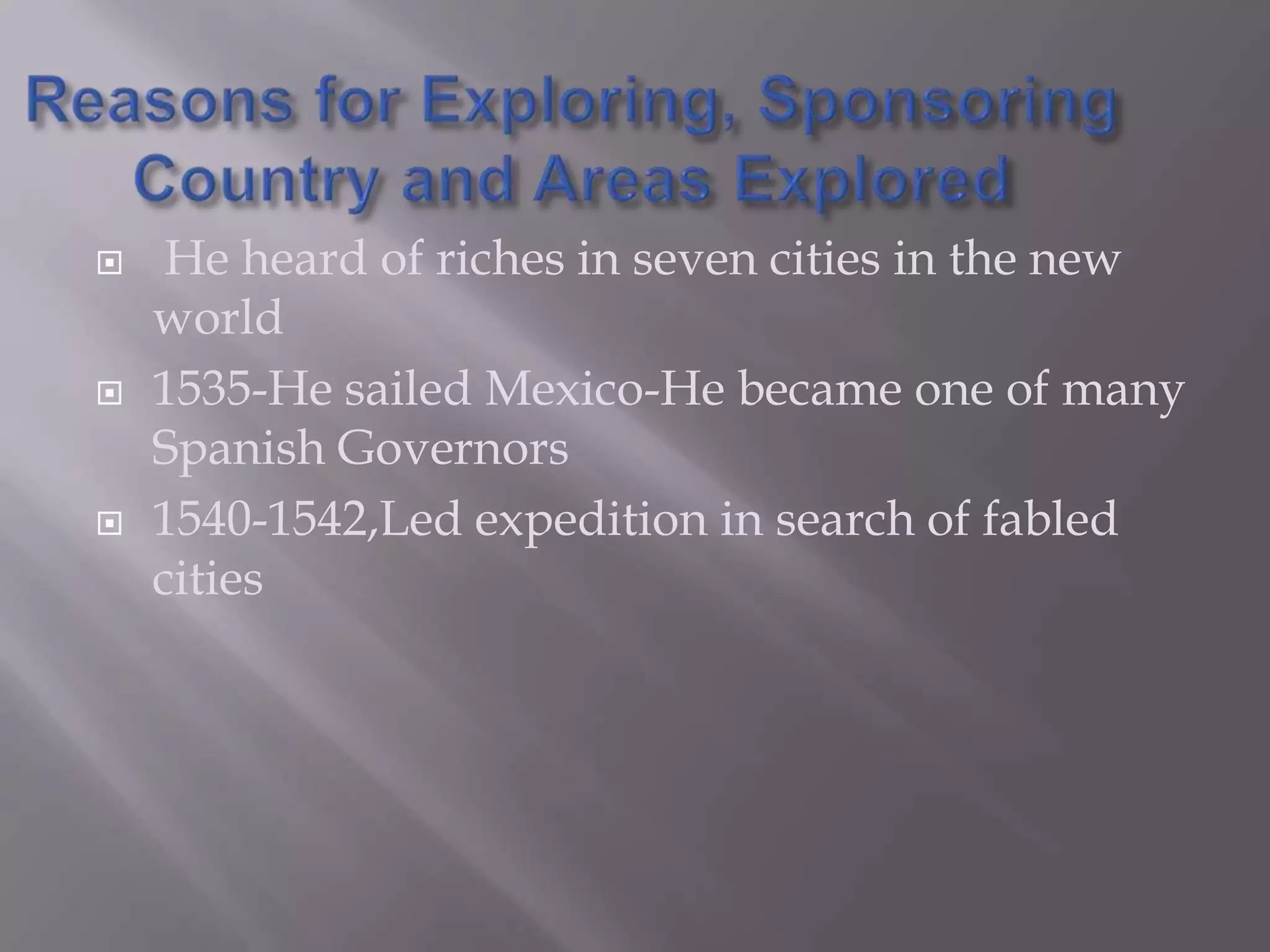 Reasons for Exploring, Sponsoring Country and Areas Explored He heard of riches in seven cities in the new world1535-He sailed Mexico-He became one of many Spanish Governors1540-1542,Led expedition in search of fabled cities
