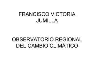 FRANCISCO VICTORIA
       JUMILLA


OBSERVATORIO REGIONAL
 DEL CAMBIO CLIMÁTICO
 