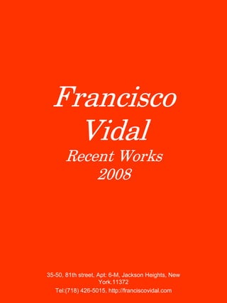 Francisco
Vidal
Recent Works
2008

35-50, 81th street, Apt: 6-M, Jackson Heights, New
York.11372
Tel:(718) 426-5015, http://franciscovidal.com

 