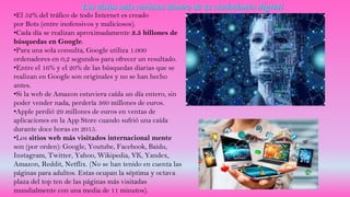 Los datos más curiosos dentro de la ciudadanía digital
•El 52% del tráfico de todo Internet es creado
por Bots (entre inofensivos y maliciosos).
•Cada día se realizan aproximadamente 3.5 billones de
búsquedas en Google.
•Para una sola consulta, Google utiliza 1.000
ordenadores en 0,2 segundos para ofrecer un resultado.
•Entre el 16% y el 20% de las búsquedas diarias que se
realizan en Google son originales y no se han hecho
antes.
•Si la web de Amazon estuviera caída un día entero, sin
poder vender nada, perdería 360 millones de euros.
•Apple perdió 29 millones de euros en ventas de
aplicaciones en la App Store cuando sufrió una caída
durante doce horas en 2015.
•Los sitios web más visitados internacional mente
son (por orden): Google, Youtube, Facebook, Baidu,
Instagram, Twitter, Yahoo, Wikipedia, VK, Yandex,
Amazon, Reddit, Netflix. (No se han tenido en cuenta las
páginas para adultos. Estas ocupan la séptima y octava
plaza del top ten de las páginas más visitadas
mundialmente con una media de 11 minutos).
 