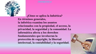 INFOETICA
¿Cómo se aplica la Infoética?
En términos generales,
la infoética examina los asuntos
relacionados con la propiedad, el acceso, la
privacidad, la seguridad y la comunidad. La
informática afecta a los derechos
fundamentales que involucran la
protección de copyright, la libertad
intelectual, la contabilidad y la seguridad.
 