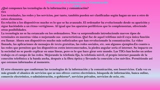 Tecnologías de la Información y Comunicación
(TIC)
¿Qué componen las tecnologías de la información y comunicación?
tics
Los terminales, las redes y los servicios, por tanto, también pueden ser clasificadas según hagan un uso u otro de
estos elementos.
En relación a los dispositivos mucho es lo que se ha avanzado. El ordenador ha evolucionado desde su aparición y
sigue haciéndolo a un ritmo vertiginoso. Al igual que los aparatos periféricos que lo complementan, ofreciendo
otras posibilidades.
La tecnología no se ha estancado en los ordenadores. Nos va sorprendiendo introduciendo nuevos tipos de
terminales en nuestras vidas o mejorando sus características. Qué fue de aquel teléfono móvil cuya única función
era llamar. Ahora son dispositivos mucho más sofisticados que han revolucionado la comunicación. La vídeo
llamada, las aplicaciones de mensajes de texto gratuitas, las redes sociales, etc. son algunos ejemplos.En cuanto a
las redes que permiten que los dispositivos estén interconectados, la piedra angular sería el internet. Su impacto en
la sociedad no se puede explicar en unas líneas, pero es lo que hace girar este mundo. Las TICs han hecho un arduo
trabajo en el campo de las redes. Mejorando la telefonía fija, la telefonía móvil, el propio internet pasando de la
conexión telefónica a la banda ancha, después a la fibra óptica y llevando la conexión a los móviles. Permitiendo así
que estemos informados al momento.
El otro elemento que conforman las tecnologías de la información y la comunicación, son losservicios. Cada vez es
más grande el abanico de servicios que se nos ofrece: correo electrónico, búsqueda de información, banca online,
comercio electrónico, e-administración, e-gobierno*, servicios privados, servicios de ocio, etc.
 