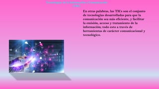 Tecnologías de la Información y Comunicación
(TIC)
En otras palabras, las TICs son el conjunto
de tecnologías desarrolladas para que la
comunicación sea más eficiente, y facilitar
la emisión, acceso y tratamiento de la
información; todo esto a través de
herramientas de carácter comunicacional y
tecnológico.
 