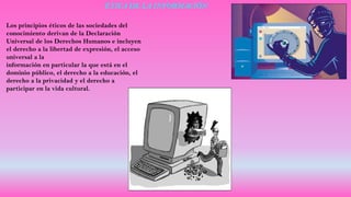 ÉTICA DE LA INFORMACIÓN
Los principios éticos de las sociedades del
conocimiento derivan de la Declaración
Universal de los Derechos Humanos e incluyen
el derecho a la libertad de expresión, el acceso
universal a la
información en particular la que está en el
dominio público, el derecho a la educación, el
derecho a la privacidad y el derecho a
participar en la vida cultural.
 