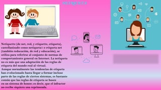 NETIQUETA
Netiquette (de net, red, y etiquette, etiqueta),
castellanizado como netiqueta1 o etiqueta net
(también reducación, de red y educación), se
utiliza para referirse al conjunto de normas de
comportamiento general en Internet. La netiqueta
no es más que una adaptación de las reglas de
etiqueta del mundo real al virtual.
Aunque normalmente las tendencias de etiqueta
han evolucionado hasta llegar a formar incluso
parte de las reglas de ciertos sistemas, es bastante
común que las reglas de etiqueta se basen
en un sistema de honor; es decir, que el infractor
no recibe siquiera una reprimenda.
 