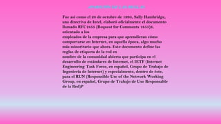 APARICIÓN DE LAS REGLAS
Fue así como el 28 de octubre de 1995, Sally Hambridge,
una directiva de Intel, elaboró oficialmente el documento
llamado RFC1855 (Request for Comments 1855)3,
orientado a los
empleados de la empresa para que aprendieran cómo
comportarse en Internet, en aquella época, algo mucho
más minoritario que ahora. Este documento define las
reglas de etiqueta de la red en
nombre de la comunidad abierta que participa en el
desarrollo de estándares de Internet, el IETF (Internet
Engineering Task Force, en español, Grupo de Trabajo de
Ingeniería de Internet) y especialmente, dentro de éste,
para el RUN (Responsible Use of the Network Working
Group, en español, Grupo de Trabajo de Uso Responsable
de la Red)P
 