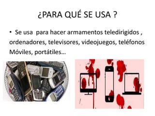 ¿PARA QUÉ SE USA ?
• Se usa para hacer armamentos teledirigidos ,
ordenadores, televisores, videojuegos, teléfonos
Móviles, portátiles…
 