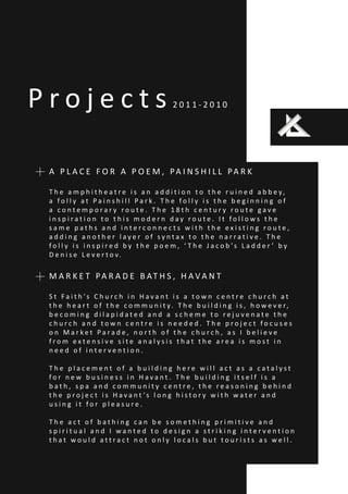 P r o j e c t s 2 0 1 1 - 2 0 1 0
A P L A C E F O R A P O E M , PA I N S H I L L PA R K
T h e a m p h i t h e a t r e i s a n a d d i t i o n t o t h e r u i n e d a b b e y,
a f o l l y a t P a i n s h i l l P a r k . T h e f o l l y i s t h e b e g i n n i n g o f
a c o n t e m p o r a r y r o u t e . T h e 1 8 t h c e n t u r y r o u t e g a v e
i n s p i r a t i o n t o t h i s m o d e r n d a y r o u t e . I t f o l l o w s t h e
s a m e p a t h s a n d i n t e r c o n n e c t s w i t h t h e e x i s t i n g r o u t e ,
a d d i n g a n o t h e r l a y e r o f s y n t a x t o t h e n a r r a t i v e . T h e
f o l l y i s i n s p i r e d b y t h e p o e m , ‘ T h e J a c o b ’s L a d d e r ’ b y
D e n i s e L e v e r t o v.
M A R K E T PA R A D E B AT H S , H A V A N T
S t F a i t h ’s C h u r c h i n H a v a n t i s a t o w n c e n t r e c h u r c h a t
t h e h e a r t o f t h e c o m m u n i t y. T h e b u i l d i n g i s , h o w e v e r,
b e c o m i n g d i l a p i d a t e d a n d a s c h e m e t o r e j u v e n a t e t h e
c h u r c h a n d t o w n c e n t r e i s n e e d e d . T h e p r o j e c t f o c u s e s
o n M a r k e t P a r a d e , n o r t h o f t h e c h u r c h , a s I b e l i e v e
f r o m e x t e n s i v e s i t e a n a l y s i s t h a t t h e a r e a i s m o s t i n
n e e d o f i n t e r v e n t i o n .
T h e p l a c e m e n t o f a b u i l d i n g h e r e w i l l a c t a s a c a t a l y s t
f o r n e w b u s i n e s s i n H a v a n t . T h e b u i l d i n g i t s e l f i s a
b a t h , s p a a n d c o m m u n i t y c e n t r e , t h e r e a s o n i n g b e h i n d
t h e p r o j e c t i s H a v a n t ’s l o n g h i s t o r y w i t h w a t e r a n d
u s i n g i t f o r p l e a s u r e .
T h e a c t o f b a t h i n g c a n b e s o m e t h i n g p r i m i t i v e a n d
s p i r i t u a l a n d I w a n t e d t o d e s i g n a s t r i k i n g i n t e r v e n t i o n
t h a t w o u l d a t t r a c t n o t o n l y l o c a l s b u t t o u r i s t s a s w e l l .
 