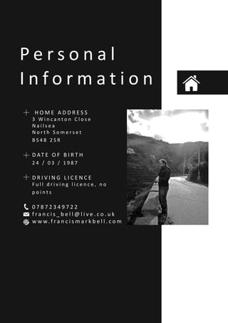 P e r s o n a l
I n f o r m a t i o n
H O M E A D D R E S S
3 W i n c a n t o n C l o s e
N a i l s e a
N o r t h S o m e r s e t
B S 4 8 2 S R
D AT E O F B I R T H
2 4 / 0 3 / 1 9 8 7
D R I V I N G L I C E N C E
F u l l d r i v i n g l i c e n c e , n o
p o i n t s
0 7 8 7 2 3 4 9 7 2 2
f r a n c i s _ b e l l @ l i v e . c o . u k
w w w. f r a n c i s m a r k b e l l . c o m
 