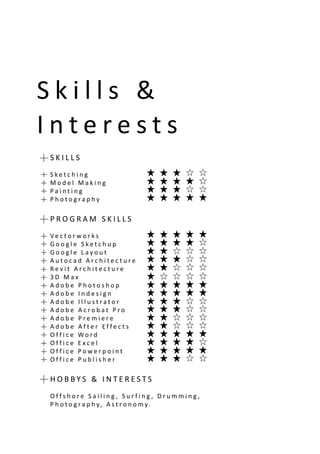 S k i l l s &
I n t e r e s t s i o n
S K I L L S
S k e t c h i n g
M o d e l M a k i n g
P a i n t i n g
P h o t o g r a p h y
P R O G R A M S K I L L S
V e c t o r w o r k s
G o o g l e S k e t c h u p
G o o g l e L a y o u t
A u t o c a d A r c h i t e c t u r e
R e v i t A r c h i t e c t u r e
3 D M a x
A d o b e P h o t o s h o p
A d o b e I n d e s i g n
A d o b e I l l u s t r a t o r
A d o b e A c r o b a t P r o
A d o b e P r e m i e r e
A d o b e A f t e r E f f e c t s
O f f i c e W o r d
O f f i c e E x c e l
O f f i c e P o w e r p o i n t
O f f i c e P u b l i s h e r
H O B B Y S & I N T E R E S T S
O f f s h o r e S a i l i n g , S u r f i n g , D r u m m i n g ,
P h o t o g r a p h y, A s t r o n o m y.
 