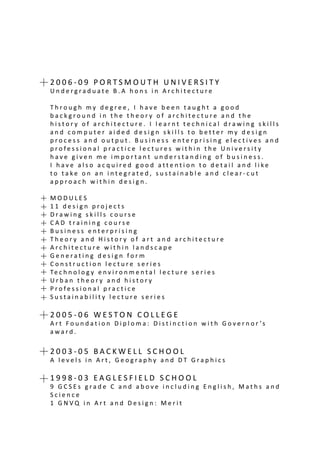 2 0 0 6 - 0 9 P O R T S M O U T H U N I V E R S I T Y
U n d e r g r a d u a t e B . A h o n s i n A r c h i t e c t u r e
T h r o u g h m y d e g r e e , I h a v e b e e n t a u g h t a g o o d
b a c k g r o u n d i n t h e t h e o r y o f a r c h i t e c t u r e a n d t h e
h i s t o r y o f a r c h i t e c t u r e . I l e a r n t t e c h n i c a l d r a w i n g s k i l l s
a n d c o m p u t e r a i d e d d e s i g n s k i l l s t o b e t t e r m y d e s i g n
p r o c e s s a n d o u t p u t . B u s i n e s s e n t e r p r i s i n g e l e c t i v e s a n d
p r o f e s s i o n a l p r a c t i c e l e c t u r e s w i t h i n t h e U n i v e r s i t y
h a v e g i v e n m e i m p o r t a n t u n d e r s t a n d i n g o f b u s i n e s s .
I h a v e a l s o a c q u i r e d g o o d a t t e n t i o n t o d e t a i l a n d l i k e
t o t a k e o n a n i n t e g r a t e d , s u s t a i n a b l e a n d c l e a r - c u t
a p p r o a c h w i t h i n d e s i g n .
M O D U L E S
1 1 d e s i g n p r o j e c t s
D r a w i n g s k i l l s c o u r s e
C A D t r a i n i n g c o u r s e
B u s i n e s s e n t e r p r i s i n g
T h e o r y a n d H i s t o r y o f a r t a n d a r c h i t e c t u r e
A r c h i t e c t u r e w i t h i n l a n d s c a p e
G e n e r a t i n g d e s i g n f o r m
C o n s t r u c t i o n l e c t u r e s e r i e s
Te c h n o l o g y e n v i r o n m e n t a l l e c t u r e s e r i e s
U r b a n t h e o r y a n d h i s t o r y
P r o f e s s i o n a l p r a c t i c e
S u s t a i n a b i l i t y l e c t u r e s e r i e s
2 0 0 5 - 0 6 W E S T O N C O L L E G E
A r t F o u n d a t i o n D i p l o m a : D i s t i n c t i o n w i t h G o v e r n o r ’s
a w a r d .
2 0 0 3 - 0 5 B A C K W E L L S C H O O L
A l e v e l s i n A r t , G e o g r a p h y a n d D T G r a p h i c s
1 9 9 8 - 0 3 E A G L E S F I E L D S C H O O L
9 G C S E s g r a d e C a n d a b o v e i n c l u d i n g E n g l i s h , M a t h s a n d
S c i e n c e
1 G N V Q i n A r t a n d D e s i g n : M e r i t
 