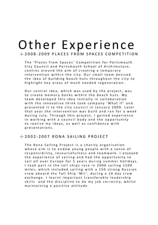 Other Experienceion2 0 0 8 - 2 0 0 9 P L A C E S F R O M S PA C E S C O M P E T I T I O N
T h e ‘ P l a c e s f r o m S p a c e s ’ C o m p e t i t i o n f o r P o r t s m o u t h
C i t y C o u n c i l a n d P o r t s m o u t h S c h o o l o f A r c h i t e c t u r e ,
c e n t r e s a r o u n d t h e a i m o f c r e a t i n g a t e m p o r a r y
i n t e r v e n t i o n w i t h i n t h e c i t y. O u r s m a l l t e a m d e v i s e d
t h e i d e a o f b u i l d i n g b e a c h h u t s t h r o u g h o u t t h e c i t y t o
h i g h l i g h t k e y a r e a s o f m u c h n e e d e d r e g e n e r a t i o n .
O u r c e n t r a l i d e a , w h i c h w a s u s e d b y t h e p r o j e c t , w a s
t o c r e a t e m e m o r y b a n k s w i t h i n t h e b e a c h h u t s . M y
t e a m d e v e l o p e d t h i s i d e a i n i t i a l l y i n c o l l a b o r a t i o n
w i t h t h e i n n o v a t i v e t h i n k t a n k c o m p a n y ‘ W h a t I f ’ a n d
p r e s e n t e d i t t o t h e c i t y c o u n c i l i n J a n u a r y 2 0 0 9 . L a t e r
t h a t y e a r t h e i n t e r v e n t i o n w a s b u i l t a n d r a n f o r a w e e k
d u r i n g J u l y. T h r o u g h t h i s p r o j e c t , I g a i n e d e x p e r i e n c e
i n w o r k i n g w i t h a c o u n c i l b o d y a n d t h e o p p o r t u n i t y
t o r e a l i s e m y i d e a s , a s w e l l a s c o n f i d e n c e w i t h
p r e s e n t a t i o n s .
2 0 0 2 - 2 0 0 7 R O N A S A I L I N G P R O J E C T
T h e R o n a S a i l i n g P r o j e c t i s a c h a r i t y o r g a n i s a t i o n
w h o s e a i m i s t o e n d o w y o u n g p e o p l e w i t h a s e n s e o f
r e s p o n s i b i l i t y, r e s o u r c e f u l n e s s a n d t e a m w o r k . I e n j o y e d
t h e e x p e r i e n c e o f s a i l i n g a n d h a d t h e o p p o r t u n i t y t o
s a i l a l l o v e r E u r o p e f o r 5 y e a r s d u r i n g s u m m e r h o l i d a y s .
I t o o k p a r t i n t h e t a l l s h i p s r a c e i n 2 0 0 6 s a i l i n g 1 5 0 0
m i l e s , w h i c h i n c l u d e d s a i l i n g w i t h a 1 5 0 s t r o n g R u s s i a n
c r e w a b o a r d t h e Ta l l S h i p ‘ M i r ’, d u r i n g a 1 0 d a y c r e w
e x c h a n g e . I l e a r n t i m p o r t a n t t r a n s f e r a b l e l e a d e r s h i p
s k i l l s a n d t h e d i s c i p l i n e t o d o m y j o b c o r r e c t l y, w h i l s t
m a i n t a i n i n g a p o s i t i v e a t t i t u d e .
 