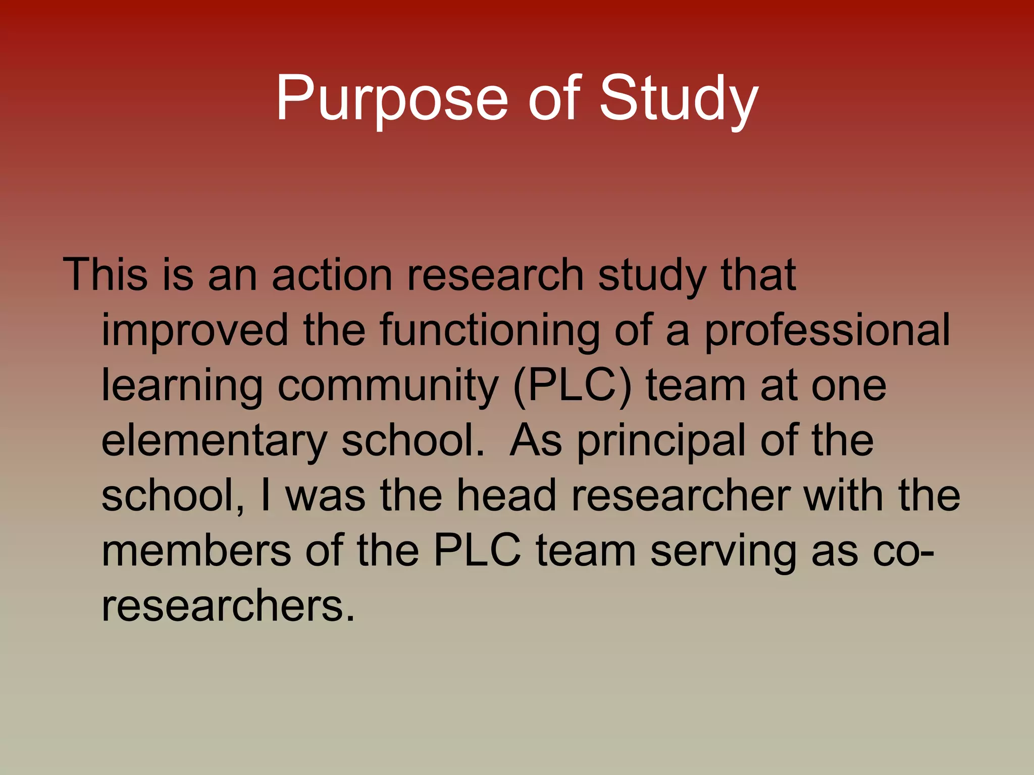 Purpose of Study
This is an action research study that
improved the functioning of a professional
learning community (PLC) team at one
elementary school. As principal of the
school, I was the head researcher with the
members of the PLC team serving as co-
researchers.
 