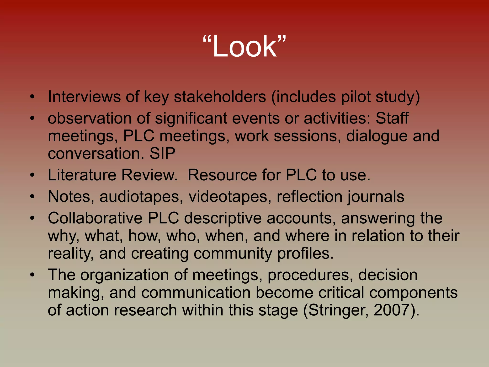 “Look”
• Interviews of key stakeholders (includes pilot study)
• observation of significant events or activities: Staff
meetings, PLC meetings, work sessions, dialogue and
conversation. SIP
• Literature Review. Resource for PLC to use.
• Notes, audiotapes, videotapes, reflection journals
• Collaborative PLC descriptive accounts, answering the
why, what, how, who, when, and where in relation to their
reality, and creating community profiles.
• The organization of meetings, procedures, decision
making, and communication become critical components
of action research within this stage (Stringer, 2007).
 