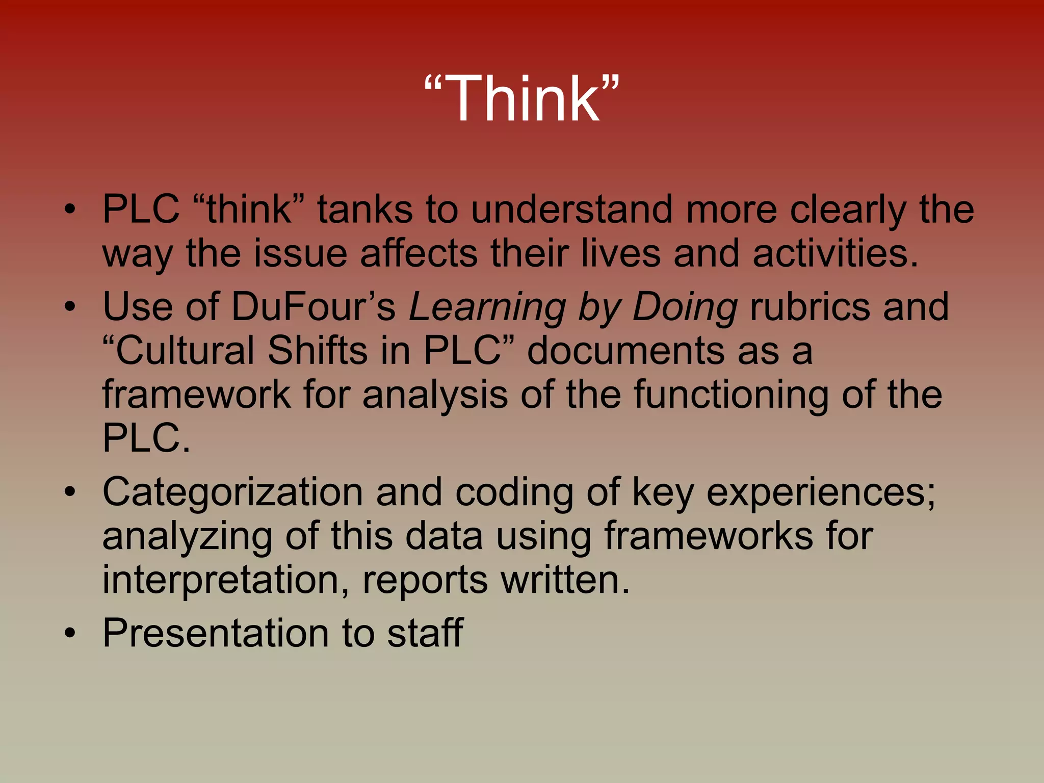 “Think”
• PLC “think” tanks to understand more clearly the
way the issue affects their lives and activities.
• Use of DuFour’s Learning by Doing rubrics and
“Cultural Shifts in PLC” documents as a
framework for analysis of the functioning of the
PLC.
• Categorization and coding of key experiences;
analyzing of this data using frameworks for
interpretation, reports written.
• Presentation to staff
 
