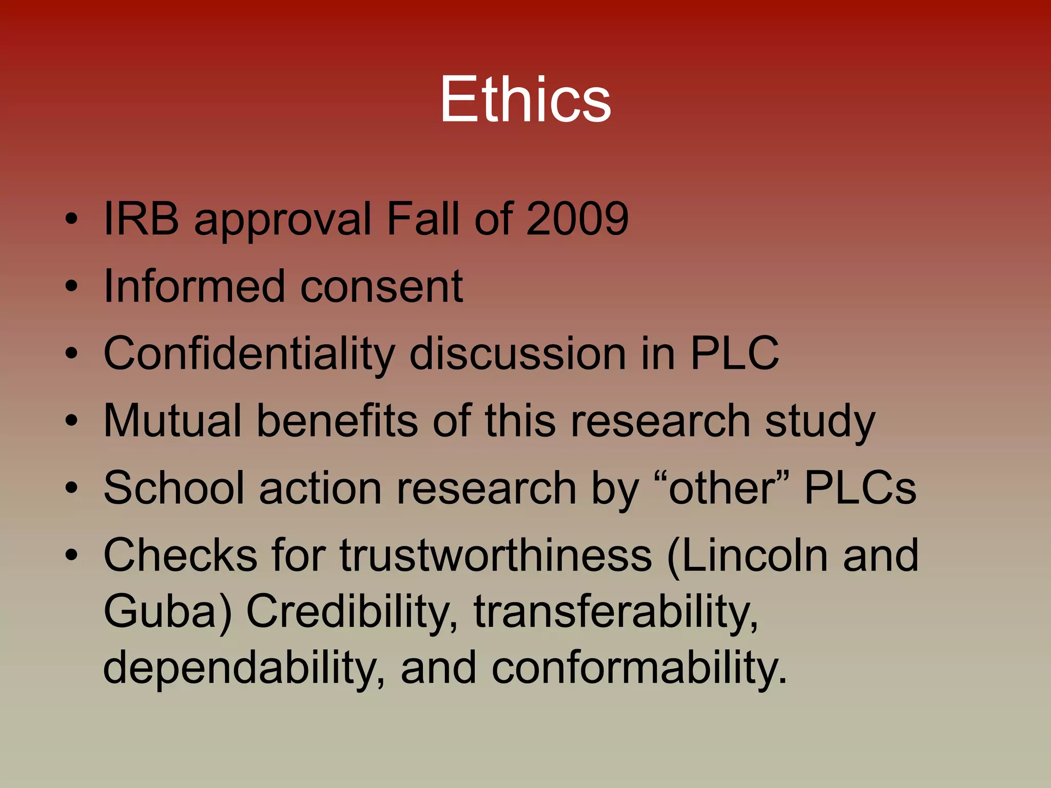 Ethics
• IRB approval Fall of 2009
• Informed consent
• Confidentiality discussion in PLC
• Mutual benefits of this research study
• School action research by “other” PLCs
• Checks for trustworthiness (Lincoln and
Guba) Credibility, transferability,
dependability, and conformability.
 