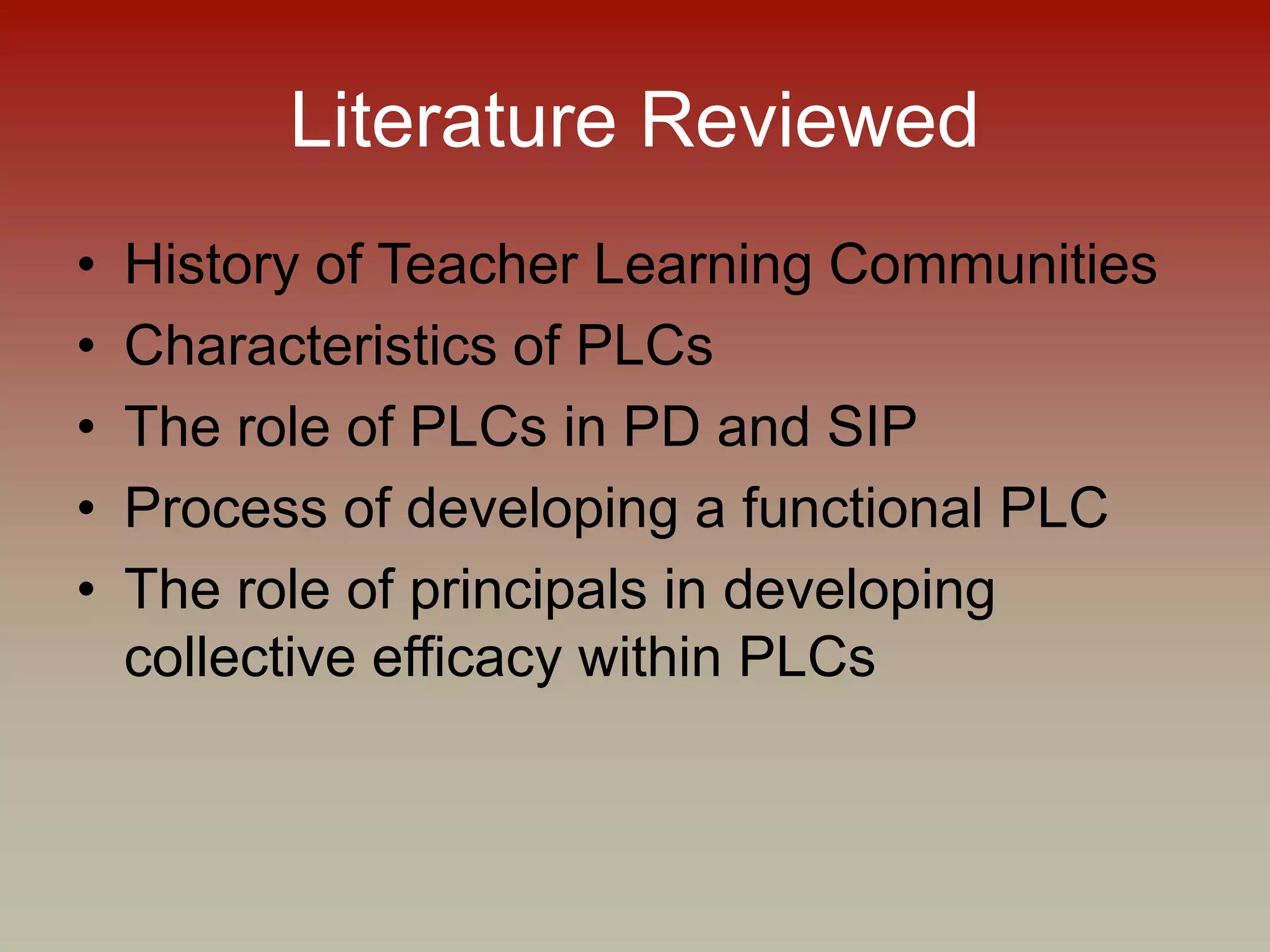 Literature Reviewed
• History of Teacher Learning Communities
• Characteristics of PLCs
• The role of PLCs in PD and SIP
• Process of developing a functional PLC
• The role of principals in developing
collective efficacy within PLCs
 
