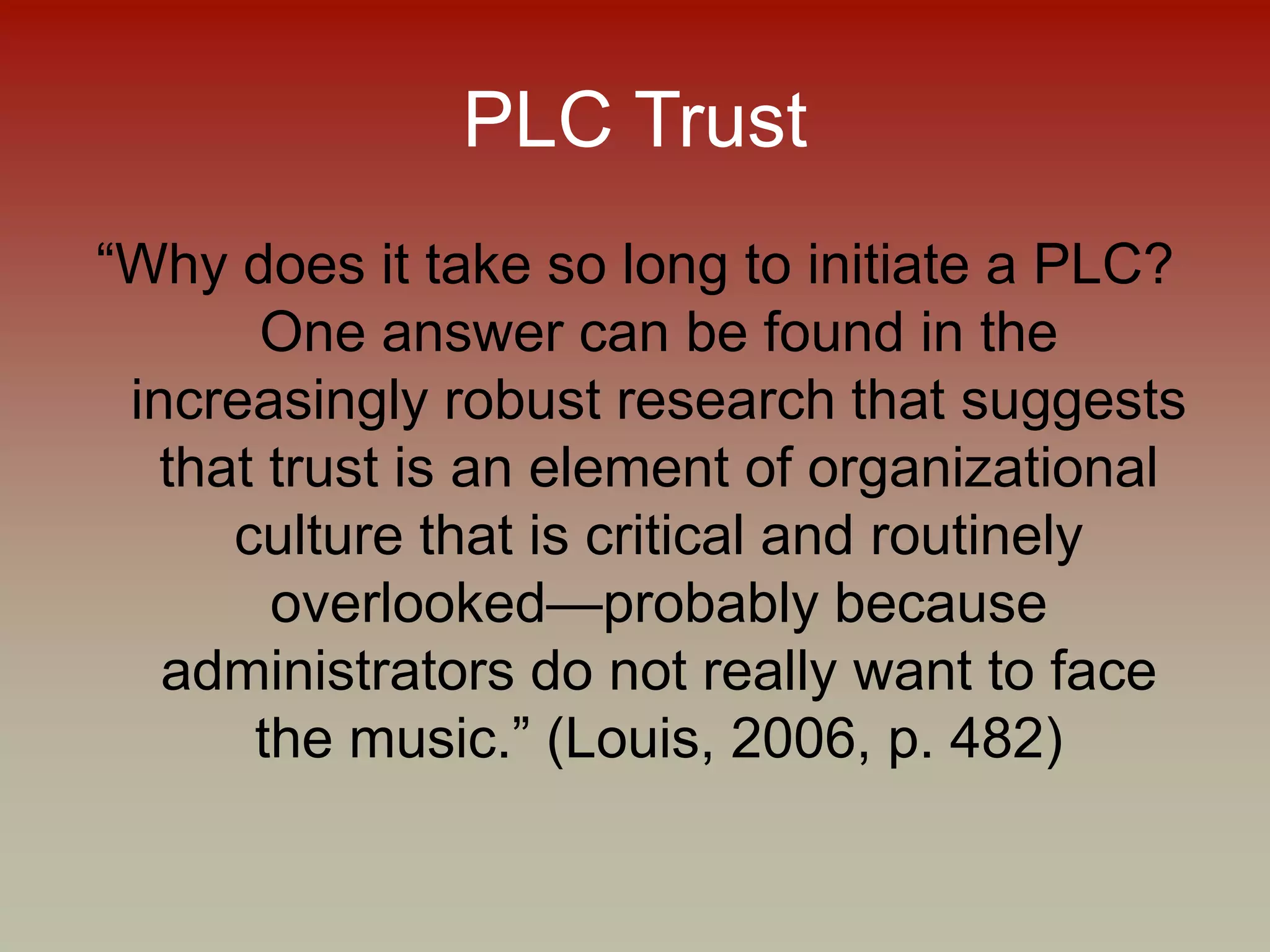 PLC Trust
“Why does it take so long to initiate a PLC?
One answer can be found in the
increasingly robust research that suggests
that trust is an element of organizational
culture that is critical and routinely
overlooked—probably because
administrators do not really want to face
the music.” (Louis, 2006, p. 482)
 