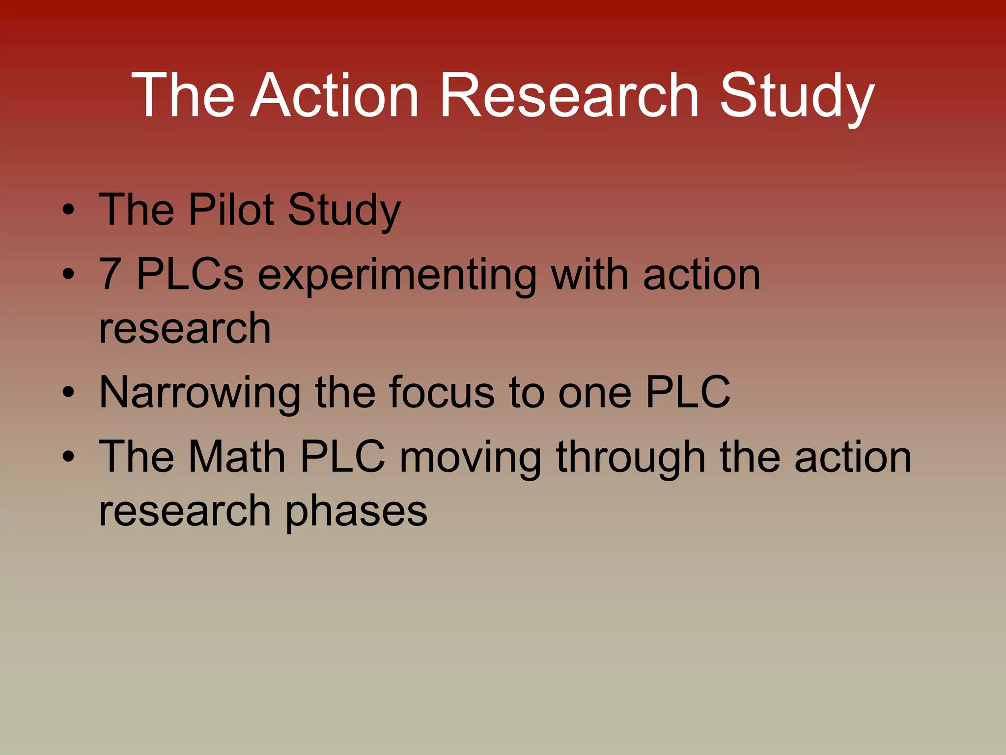 The Action Research Study
• The Pilot Study
• 7 PLCs experimenting with action
research
• Narrowing the focus to one PLC
• The Math PLC moving through the action
research phases
 