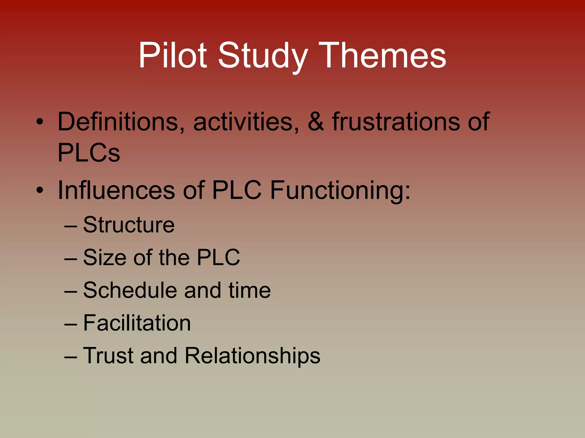 Pilot Study Themes
• Definitions, activities, & frustrations of
PLCs
• Influences of PLC Functioning:
– Structure
– Size of the PLC
– Schedule and time
– Facilitation
– Trust and Relationships
 