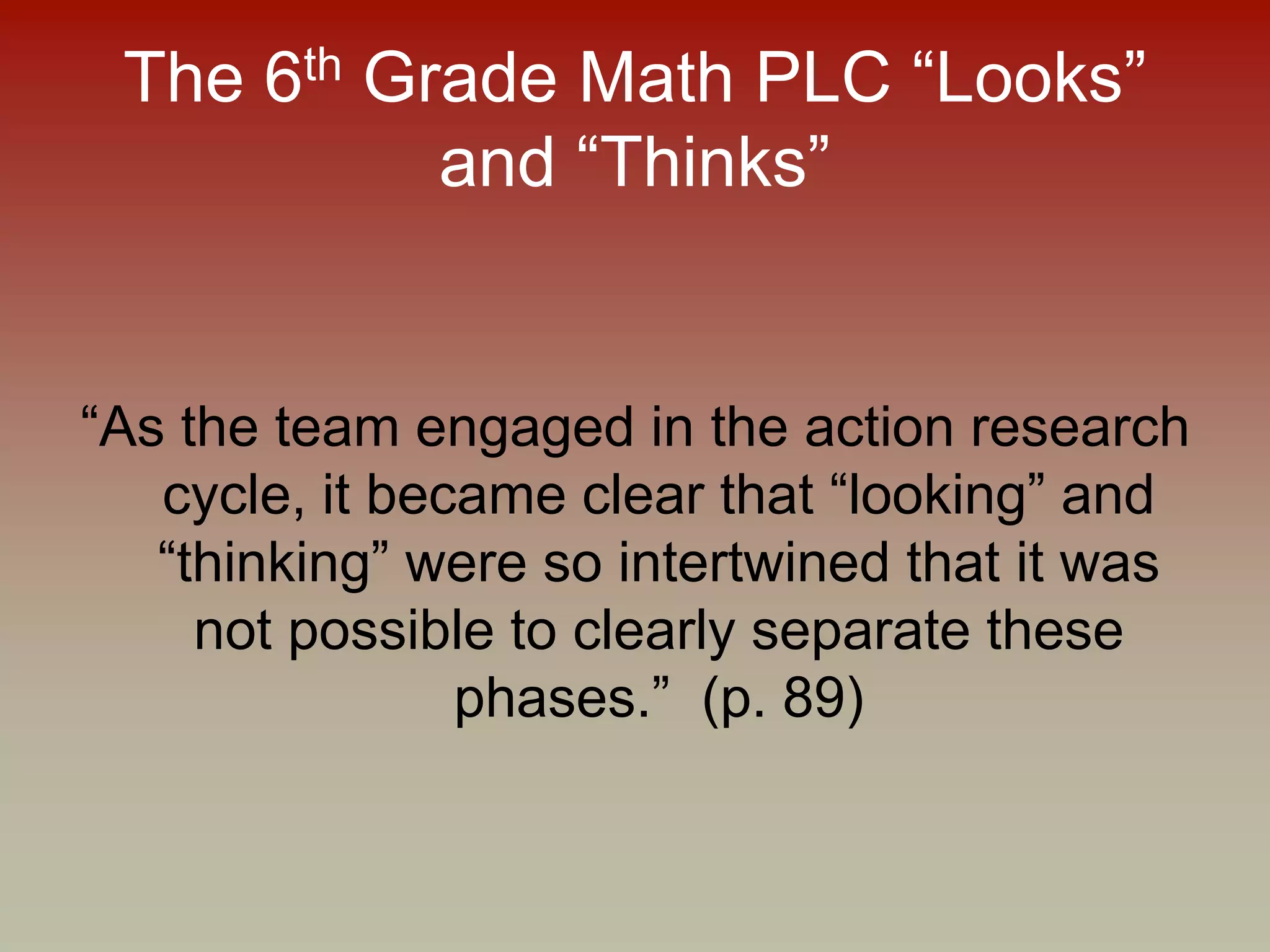 The 6th Grade Math PLC “Looks”
and “Thinks”
“As the team engaged in the action research
cycle, it became clear that “looking” and
“thinking” were so intertwined that it was
not possible to clearly separate these
phases.” (p. 89)
 