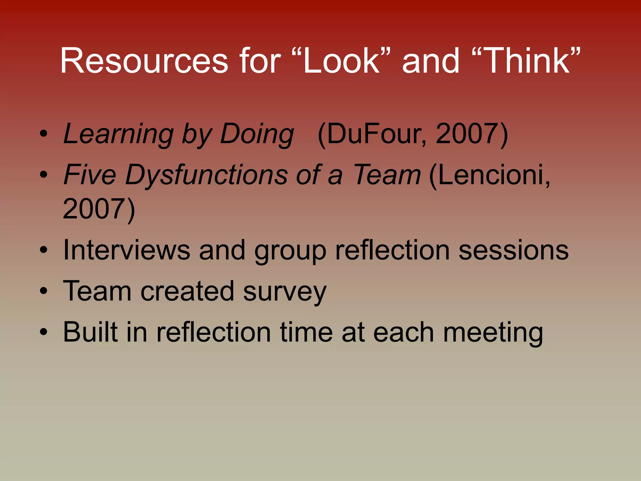 Resources for “Look” and “Think”
• Learning by Doing (DuFour, 2007)
• Five Dysfunctions of a Team (Lencioni,
2007)
• Interviews and group reflection sessions
• Team created survey
• Built in reflection time at each meeting
 