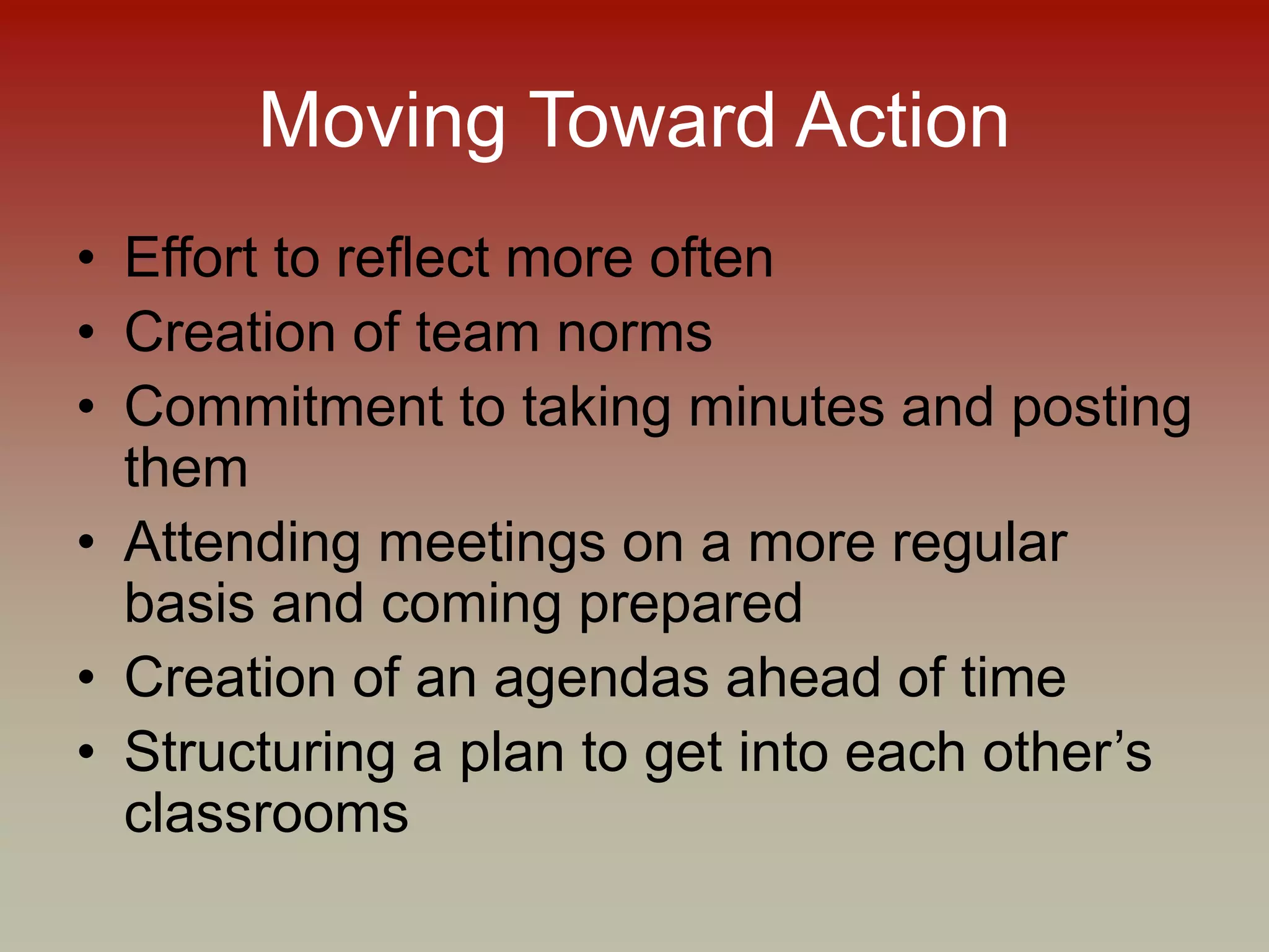 Moving Toward Action
• Effort to reflect more often
• Creation of team norms
• Commitment to taking minutes and posting
them
• Attending meetings on a more regular
basis and coming prepared
• Creation of an agendas ahead of time
• Structuring a plan to get into each other’s
classrooms
 