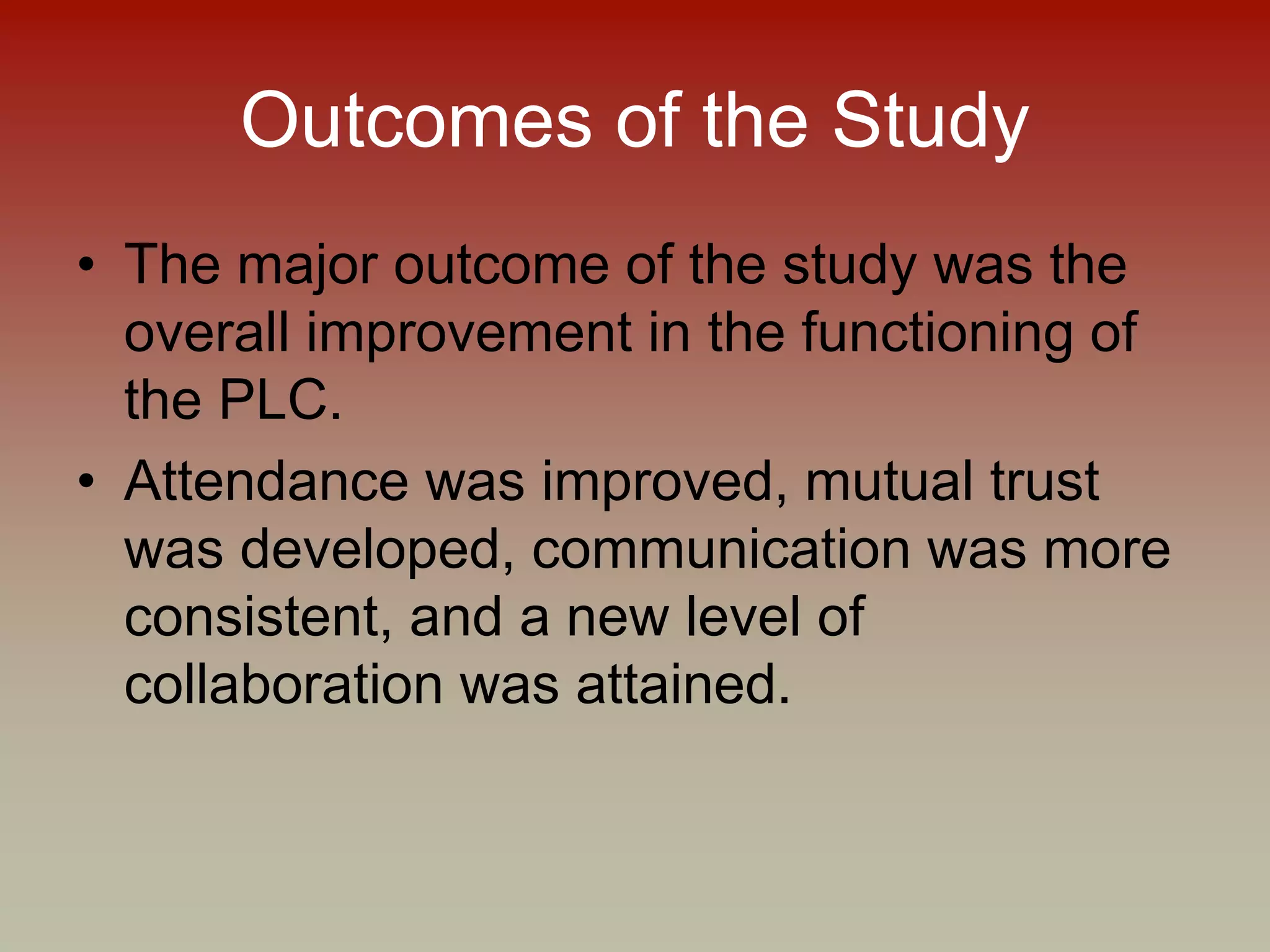 Outcomes of the Study
• The major outcome of the study was the
overall improvement in the functioning of
the PLC.
• Attendance was improved, mutual trust
was developed, communication was more
consistent, and a new level of
collaboration was attained.
 