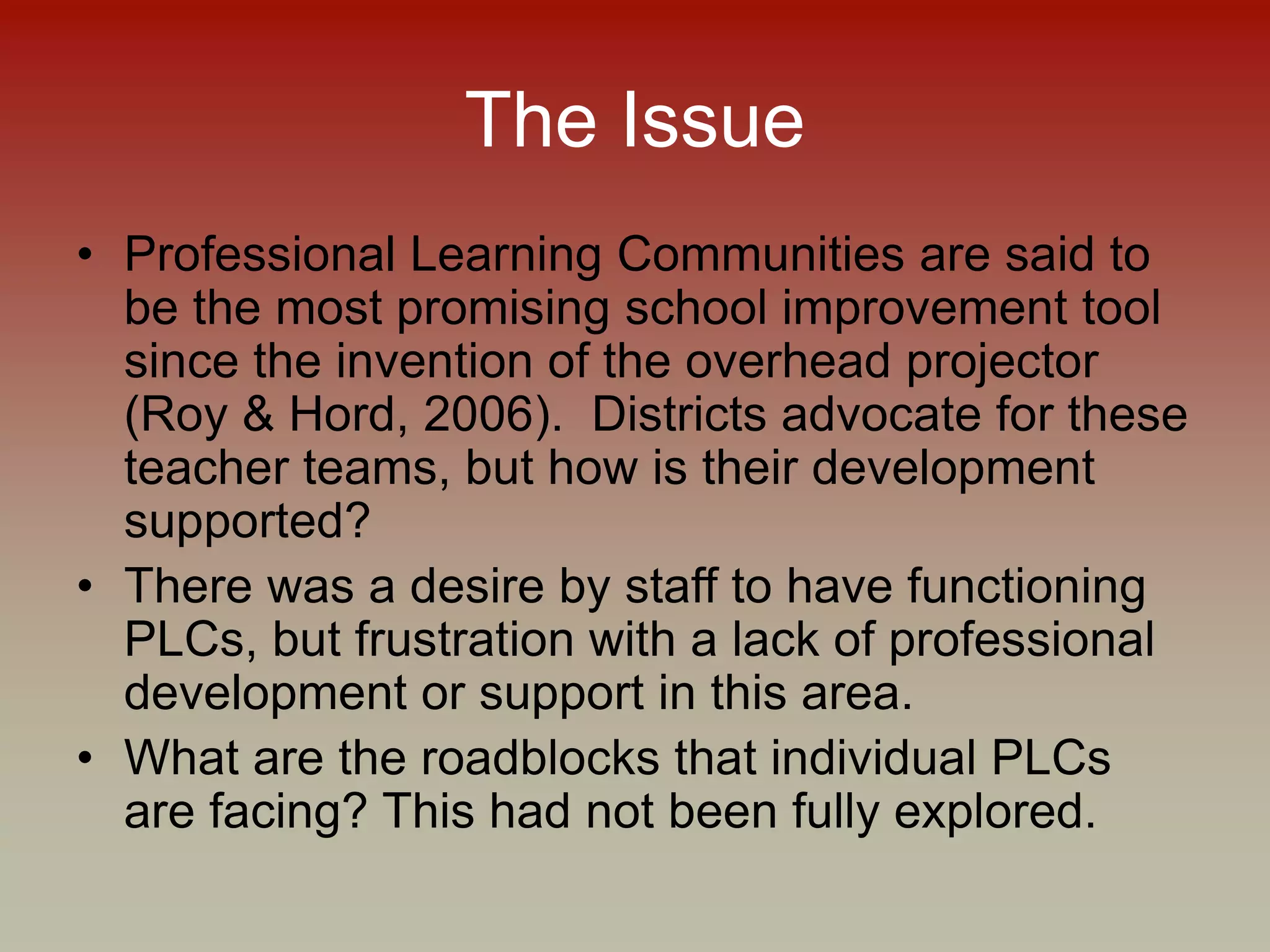The Issue
• Professional Learning Communities are said to
be the most promising school improvement tool
since the invention of the overhead projector
(Roy & Hord, 2006). Districts advocate for these
teacher teams, but how is their development
supported?
• There was a desire by staff to have functioning
PLCs, but frustration with a lack of professional
development or support in this area.
• What are the roadblocks that individual PLCs
are facing? This had not been fully explored.
 