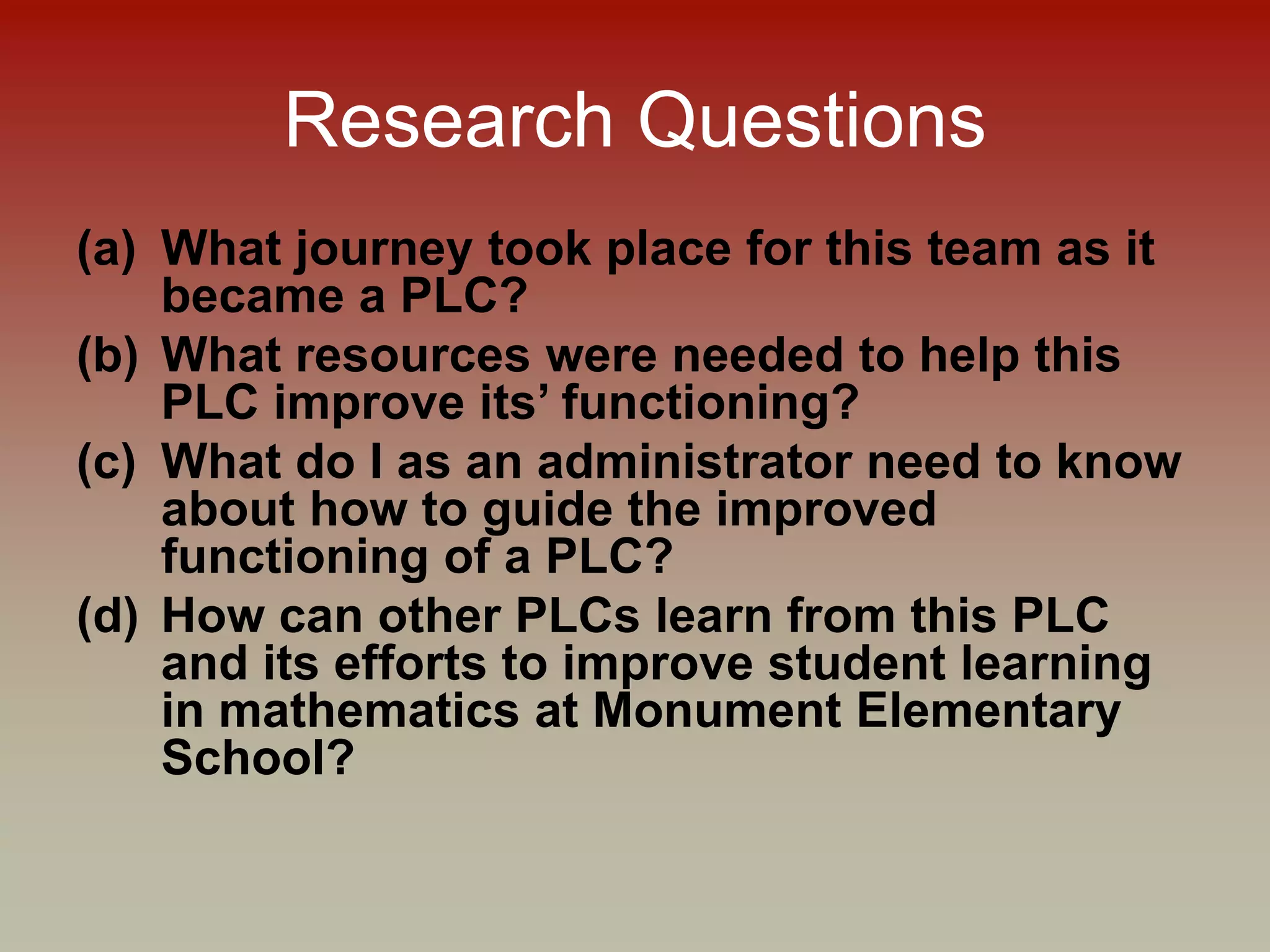 Research Questions
(a) What journey took place for this team as it
became a PLC?
(b) What resources were needed to help this
PLC improve its’ functioning?
(c) What do I as an administrator need to know
about how to guide the improved
functioning of a PLC?
(d) How can other PLCs learn from this PLC
and its efforts to improve student learning
in mathematics at Monument Elementary
School?
 